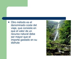 Otro método es el denominado coste del viaje, que consiste en que el valor de un recurso natural debe ser mayor que el importe gastado en su disfrute 