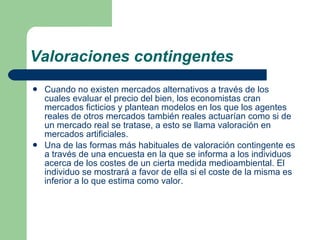 Valoraciones contingentes Cuando no existen mercados alternativos a través de los cuales evaluar el precio del bien, los economistas cran mercados ficticios y plantean modelos en los que los agentes reales de otros mercados también reales actuarían como si de un mercado real se tratase, a esto se llama valoración en mercados artificiales. Una de las formas más habituales de valoración contingente es a través de una encuesta en la que se informa a los individuos acerca de los costes de un cierta medida medioambiental. El individuo se mostrará a favor de ella si el coste de la misma es inferior a lo que estima como valor.  