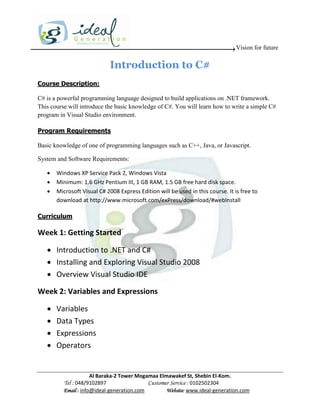 Vision for future

                              Introduction to C#
Course Description:

C# is a powerful programming language designed to build applications on .NET framework.
This course will introduce the basic knowledge of C#. You will learn how to write a simple C#
program in Visual Studio environment.

Program Requirements

Basic knowledge of one of programming languages such as C++, Java, or Javascript.

System and Software Requirements:

      Windows XP Service Pack 2, Windows Vista
      Minimum: 1.6 GHz Pentium III, 1 GB RAM, 1.5 GB free hard disk space.
      Microsoft Visual C# 2008 Express Edition will be used in this course. It is free to
       download at http://www.microsoft.com/exPress/download/#webInstall

Curriculum

Week 1: Getting Started

    Introduction to .NET and C#
    Installing and Exploring Visual Studio 2008
    Overview Visual Studio IDE

Week 2: Variables and Expressions

      Variables
      Data Types
      Expressions
      Operators


                      Al Baraka-2 Tower Mogamaa Elmawakef St, Shebin El-Kom.
          Tel : 048/9102897                 Customer Service : 0102502304
          Email : info@ideal-generation.com        Website: www.ideal-generation.com
 