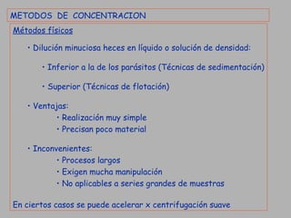 METODOS  DE  CONCENTRACION Métodos físicos Dilución minuciosa heces en líquido o solución de densidad: Inferior a la de los parásitos (Técnicas de sedimentación) Superior (Técnicas de flotación) Ventajas: Realización muy simple Precisan poco material Inconvenientes: Procesos largos Exigen mucha manipulación No aplicables a series grandes de muestras En ciertos casos se puede acelerar x centrifugación suave 