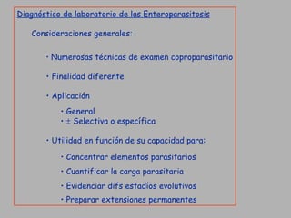 Diagnóstico de laboratorio de las Enteroparasitosis Consideraciones generales: Numerosas técnicas de examen coproparasitario Finalidad diferente Aplicación General    Selectiva o específica Utilidad en función de su capacidad para: Concentrar elementos parasitarios Cuantificar la carga parasitaria Evidenciar difs estadíos evolutivos Preparar extensiones permanentes   