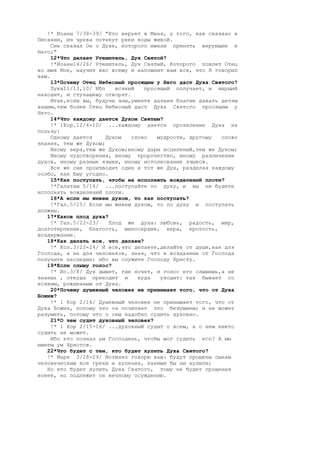 !* Иоанн 7/38-39/ "Кто верует в Меня, у того, как сказано в
Писании, из чрева потекут реки воды живой.
     Сие сказал Он о Духе, которого имели принять верующие в
Него;"
     12*Что делает Утешитель, Дух Святой?
     !*Иоанн14/26/ Утешитель, Дух Святый, Которого пошлет Отец
во имя Мое, научит вас всему и напомнит вам все, что Я говорил
вам.
     13*Почему Отец Небесный просящим у Него даст Духа Святого?
     Лука11/13,10/ Ибо    всякий   просящий получает, и ищущий
находит, и стучащему отворят.
     Итак,если вы, будучи злы,умеете даяния благие давать детям
вашим,тем более Отец Небесный даст Духа Святого просящим у
Него.
     14*Что каждому дается Духом Святым?
     !* 1Кор.12/4-10/ ...каждому дается проявление Духа на
пользу:
     Одному дается     Духом   слово   мудрости, другому  слово
знания, тем же Духом;
     Иному вера,тем же Духом;иному дары исцелений,тем же Духом;
     Иному чудотворения, иному пророчество, иному различение
духов, иному разные языки, иному истолкование языков.
     Все же сие производит один и тот же Дух, разделяя каждому
особо, как Ему угодно.
     15*Как поступать, чтобы не исполнять вожделений плоти?
     !*Галатам 5/16/ ...поступайте по духу, и вы не будете
исполнять вожделений плоти.
     16*А если мы живем духом, то как поступать?
     !*Гал.5/25/ Если мы живем духом, то по духу и поступать
должны.
   17*Каков плод духа?
     !* Гал.5/22-23/    Плод же духа: любовь, радость, мир,
долготерпение, благость, милосердие, вера, кротость,
воздержание.
   18*Как делать все, что делаем?
     !* Кол.3/23-24/ И все,что делаете,делайте от души,как для
Господа, а не для человеков, зная, что в воздаяние от Господа
получите наследие; ибо вы служите Господу Христу.
   19*Если слышу голос?
     !* Ио.3/8/ Дух дышет, где хочет, и голос его слышишь,а не
знаешь , откуда приходит и       куда   уходит: так бывает со
всяким, рожденным от Духа.
     20*Почему душевный человек не принимает того, что от Духа
Божия?
     !* 1 Кор 2/14/ Душевный человек не принимает того, что от
Духа Божия, потому что он почитает это безумием; и не может
разуметь, потому что о сем надобно судить духовно.
     21*О чем судит духовный человек?
     !* 1 Кор 2/15-16/ ...духовный судит о всем, а о нем никто
судить не может.
     Ибо кто познал ум Господень, чтобы мог судить его? А мы
имеем ум Христов.
   22*Что будет с тем, кто будет хулить Духа Святого?
   !* Марк 3/28-29/ Истинно говорю вам: будут прощены сынам
человеческим все грехи и хуления, какими бы ни хулили;
   Но кто будет хулить Духа Святого, тому не будет прощения
вовек, но подлежит он вечному осуждению.
 