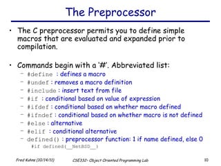 The Preprocessor The C preprocessor permits you to define simple macros that are evaluated and expanded prior to compilation. Commands begin with a ‘#’. Abbreviated list: #define   : defines a macro #undef  : removes a macro definition #include  : insert text from file #if  : conditional based on value of expression #ifdef  : conditional based on whether macro defined #ifndef  : conditional based on whether macro is not defined #else  : alternative #elif   : conditional alternative defined()  : preprocessor function: 1 if name defined, else 0 #if defined(__NetBSD__) 