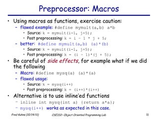 Preprocessor: Macros Using macros as functions, exercise caution: flawed example:  #define mymult(a,b) a*b Source:  k = mymult(i-1, j+5); Post preprocessing:  k = i – 1 * j + 5; better:  #define mymult(a,b) (a)*(b) Source:  k = mymult(i-1, j+5); Post preprocessing:  k = (i – 1)*(j + 5); Be careful of  side effects , for example what if we did the following Macro:  #define mysq(a) (a)*(a) flawed usage: Source:  k = mysq(i++) Post preprocessing:  k = (i++)*(i++) Alternative is to use inline’ed functions inline int mysq(int a) {return a*a}; mysq(i++)  works as expected in this case. 