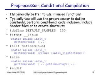 Preprocessor: Conditional Compilation Its generally better to use inline’ed functions Typically you will use the preprocessor to define constants, perform conditional code inclusion, include header files or to create shortcuts #define DEFAULT_SAMPLES  100 #ifdef __linux static inline int64_t  gettime(void) {...} #elif defined(sun) static inline int64_t  gettime(void) {return (int64_t)gethrtime()} #else static inline int64_t  gettime(void) {... gettimeofday()...} #endif 