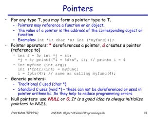 Pointers For any type T, you may form a pointer type to T.  Pointers may reference a function or an object. The value of a pointer is the address of the corresponding object or function Examples:  int *i; char *x; int (*myfunc)(); Pointer operators:  *  dereferences a pointer,  &  creates a pointer (reference to) int i = 3; int *j = &i; *j = 4; printf(“i = %d\n”, i); // prints i = 4 int myfunc (int arg); int (*fptr)(int) = myfunc;  i = fptr(4); // same as calling myfunc(4); Generic pointers: Traditional C used (char *) Standard C uses (void *) – these can not be dereferenced or used in pointer arithmetic. So they help to reduce programming errors Null pointers: use  NULL  or  0 .  It is a good idea to always initialize pointers to NULL. 