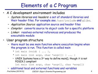 Elements of a C Program A C development environment includes  System libraries  and  headers : a set of standard libraries and their header files. For example see  /usr/include  and  glibc . Application Source : application source and header files Compiler :  converts source to object code for a specific platform Linker :  resolves external references and produces the executable module User program structure there must be one main function where execution begins when the program is run. This function is called main int main (void) { ... }, int main (int argc, char *argv[]) { ... } UNIX Systems have a 3 rd  way to define main(), though it is not POSIX.1 compliant int main (int argc, char *argv[], char *envp[]) additional local and external functions and variables 
