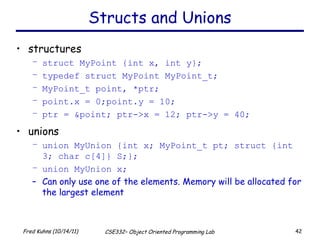 Structs and Unions structures struct MyPoint {int x, int y}; typedef struct MyPoint MyPoint_t; MyPoint_t point, *ptr; point.x = 0;point.y = 10; ptr = &point; ptr->x = 12; ptr->y = 40; unions union MyUnion {int x; MyPoint_t pt; struct {int 3; char c[4]} S;}; union MyUnion x; Can only use one of the elements. Memory will be allocated for the largest element 
