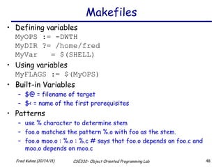 Makefiles Defining variables MyOPS := -DWTH MyDIR ?= /home/fred MyVar  = $(SHELL) Using variables MyFLAGS := $(MyOPS) Built-in Variables $@ = filename of target $< = name of the first prerequisites Patterns use % character to determine stem foo.o matches the pattern %.o with foo as the stem. foo.o moo.o : %.o : %.c # says that foo.o depends on foo.c and moo.o depends on moo.c 
