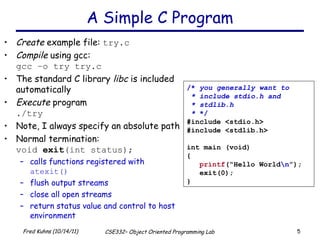 A Simple C Program Create  example file:  try.c Compile  using gcc: gcc –o try try.c The standard C library  libc  is included automatically Execute  program ./try Note, I always specify an absolute path Normal termination: void  exit (int status); calls functions registered with  atexit() flush output streams close all open streams return status value and control to host environment /*  you generally want to * include stdio.h and * stdlib.h *  */ #include <stdio.h> #include <stdlib.h> int main (void) { printf (“Hello World \n ”); exit(0); } 