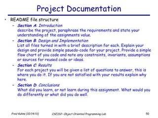 Project Documentation README file structure Section A :  Introduction describe the project, paraphrase the requirements and state your understanding of the assignments value. Section B :  Design and Implementation List all files turned in with a brief description for each. Explain your design and provide simple psuedo-code for your project. Provide a simple flow chart of you code and note any constraints, invariants, assumptions or sources for reused code or ideas. Section C :  Results For each project you will be given a list of questions to answer, this is where you do it. If you are not satisfied with your results explain why here. Section D :  Conclusions What did you learn, or not learn during this assignment. What would you do differently or what did you do well. 