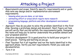 Attacking a Project Requirements and scope : Identify specific requirements and or goals. Also note any design and/or implementation environment requirements. knowing when you are done, or not done estimating effort or areas which require more research programming language, platform and other development environment issues Approach : How do you plan to solve the problem identified in the first step. Develop a prototype design and document. Next figure out how you will verify that you did satisfy the requirements/goals. Designing the tests will help you to better understand the problem domain and your proposed solution Iterative development : It is good practice to build your project in small pieces.  Testing and learning as you go. Final Touches : Put it all together and run the tests identified in the approach phase. Verify you met requirements. Polish you code and documentation. Turn it in : 