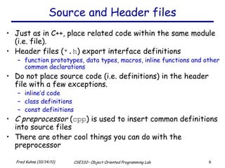 Source and Header files Just as in C++, place related code within the same module (i.e. file).  Header files ( *.h ) export interface definitions function prototypes, data types, macros, inline functions and other common declarations Do not place source code (i.e. definitions) in the header file with a few exceptions. inline’d code class definitions const definitions C preprocessor  ( cpp ) is used to insert common definitions into source files There are other cool things you can do with the preprocessor 