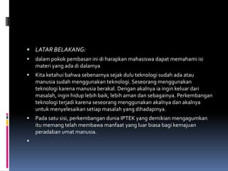  LATAR BELAKANG:
   dalam pokok pembasan ini di harapkan mahasiswa dapat memahami isi
    materi yang ada di dalamya
   Kita ketahui bahwa sebenarnya sejak dulu teknologi sudah ada atau
    manusia sudah menggunakan teknologi. Seseorang menggunakan
    teknologi karena manusia berakal. Dengan akalnya ia ingin keluar dari
    masalah, ingin hidup lebih baik, lebih aman dan sebagainya. Perkembangan
    teknologi terjadi karena seseorang menggunakan akalnya dan akalnya
    untuk menyelesaikan setiap masalah yang dihadapinya.
   Pada satu sisi, perkembangan dunia IPTEK yang demikian mengagumkan
    itu memang telah membawa manfaat yang luar biasa bagi kemajuan
    peradaban umat manusia.

 