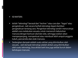  ISI MATERI:


 Istilah “teknologi” berasal dari “techne “ atau cara dan “logos” atau
   pengetahuan. Jadi secara harfiah teknologi dapat diartikan
   pengetahuan tentang cara. Pengertian teknologi sendiri menurutnya
   adalah cara melakukan sesuatu untuk memenuhi kebutuhan
   manusia dengan bantuan akal dan alat, sehingga seakan-akan
   memperpanjang, memperkuat atau membuat lebih ampuh anggota
   tubuh, pancaindra dan otak manusia.
 Sedangkan dampak adalah suatu akibat yang ditimbulkan oleh
   sesuatu . Jadi dampak teknologi adalah akibat yang ditimbulkan
   oleh suatu teknologi, bisa akibat baik bisa juga akibat buruk dalam
   kehidupan manusia.
 