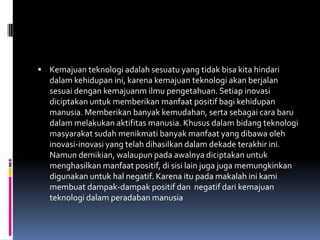  Kemajuan teknologi adalah sesuatu yang tidak bisa kita hindari
   dalam kehidupan ini, karena kemajuan teknologi akan berjalan
   sesuai dengan kemajuanm ilmu pengetahuan. Setiap inovasi
   diciptakan untuk memberikan manfaat positif bagi kehidupan
   manusia. Memberikan banyak kemudahan, serta sebagai cara baru
   dalam melakukan aktifitas manusia. Khusus dalam bidang teknologi
   masyarakat sudah menikmati banyak manfaat yang dibawa oleh
   inovasi-inovasi yang telah dihasilkan dalam dekade terakhir ini.
   Namun demikian, walaupun pada awalnya diciptakan untuk
   menghasilkan manfaat positif, di sisi lain juga juga memungkinkan
   digunakan untuk hal negatif. Karena itu pada makalah ini kami
   membuat dampak-dampak positif dan negatif dari kemajuan
   teknologi dalam peradaban manusia
 