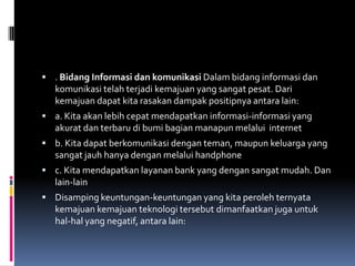  . Bidang Informasi dan komunikasi Dalam bidang informasi dan
   komunikasi telah terjadi kemajuan yang sangat pesat. Dari
   kemajuan dapat kita rasakan dampak positipnya antara lain:
 a. Kita akan lebih cepat mendapatkan informasi-informasi yang
   akurat dan terbaru di bumi bagian manapun melalui internet
 b. Kita dapat berkomunikasi dengan teman, maupun keluarga yang
   sangat jauh hanya dengan melalui handphone
 c. Kita mendapatkan layanan bank yang dengan sangat mudah. Dan
   lain-lain
 Disamping keuntungan-keuntungan yang kita peroleh ternyata
   kemajuan kemajuan teknologi tersebut dimanfaatkan juga untuk
   hal-hal yang negatif, antara lain:
 