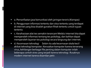  a. Pemanfaatan jasa komunikasi oleh jaringan teroris (Kompas)
 b. Penggunaan informasi tertentu dan situs tertentu yang terdapat
   di internet yang bisa disalah gunakan fihak tertentu untuk tujuan
   tertentu
 c. Kerahasiaan alat tes semakin terancam Melalui internet kita dapat
   memperoleh informasi tentang tes psikologi, dan bahkan dapat
   memperoleh layanan tes psikologi secara langsung dari internet.
 d. Kecemasan teknologi      Selain itu ada kecemasan skala kecil
   akibat teknologi komputer. Kerusakan komputer karena terserang
   virus, kehilangan berbagai file penting dalam komputer inilah
   beberapa contoh stres yang terjadi karena teknologi. Rusaknya
   modem internet karena disambar petir.
 