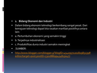  2. Bidang Ekonomi dan Industri
 Dalam bidang ekonomi teknologi berkembang sangat pesat. Dari
    kemajuan teknologi dapat kita rasakan manfaat positifnya antara
    lain:
 a. Pertumbuhan ekonomi yang semakin tinggi
 b. Terjadinya industrialisasi
 c. Produktifitas dunia industri semakin meningkat
   SUMBER:
 http://www.blogger.com/blogger.g?blogID=4542957120282985139#
    editor/target=post;postID=5301886994548130477
 