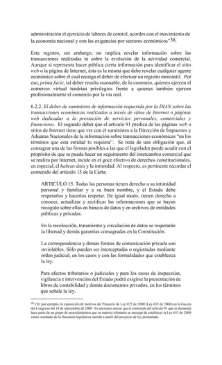 administración el ejercicio de labores de control, acordes con el movimiento de
la economía nacional y con las exigencias por sectores económicos” 38.
Este registro, sin embargo, no implica revelar información sobre las
transacciones realizadas ni sobre la evolución de la actividad comercial.
Aunque sí representa hacer pública cierta información para identificar el sitio
web o la página de Internet, ésta es la misma que debe revelar cualquier agente
económico sobre el cual recaiga el deber de efectuar un registro mercantil. Por
eso, prima facie, tal deber resulta razonable, de lo contrario, quienes ejercen el
comercio virtual tendrían privilegios frente a quienes también ejercen
profesionalmente el comercio por la vía real.
6.2.2. El deber de suministro de información requerida por la DIAN sobre las
transacciones económicas realizadas a través de sitios de Internet o páginas
web dedicadas a la prestación de servicios personales, comerciales y
financieros. El segundo deber que el artículo 91 predica de las páginas web o
sitios de Internet tiene que ver con el suministro a la Dirección de Impuestos y
Aduanas Nacionales de la información sobre transacciones económicas “en los
términos que esta entidad lo requiera”. Se trata de una obligación que, al
consagrar una de las formas posibles a las que el legislador puede acudir con el
propósito de que se pueda hacer un seguimiento del intercambio comercial que
se realiza por Internet, incide en el goce efectivo de derechos constitucionales,
en especial, el habeas data y la intimidad. Al respecto, es pertinente recordar el
contenido del artículo 15 de la Carta:
ARTICULO 15. Todas las personas tienen derecho a su intimidad
personal y familiar y a su buen nombre, y el Estado debe
respetarlos y hacerlos respetar. De igual modo, tienen derecho a
conocer, actualizar y rectificar las informaciones que se hayan
recogido sobre ellas en bancos de datos y en archivos de entidades
públicas y privadas.
En la recolección, tratamiento y circulación de datos se respetarán
la libertad y demás garantías consagradas en la Constitución.
La correspondencia y demás formas de comunicación privada son
inviolables. Sólo pueden ser interceptadas o registradas mediante
orden judicial, en los casos y con las formalidades que establezca
la ley.
Para efectos tributarios o judiciales y para los casos de inspección,
vigilancia e intervención del Estado podrá exigirse la presentación de
libros de contabilidad y demás documentos privados, en los términos
que señale la ley.
38

Cfr, por ejemplo, la exposición de motivos del Proyecto de Ley 072 de 2000 (Ley 633 de 2000) en la Gaceta
del Congreso del 18 de septiembre de 2000. Es necesario anotar que el contenido del artículo 91 que se demanda
hace parte de un grupo de procedimientos que en materia tributaria se encargó de establecer la Ley 633 de 2000
como resultado de la discusión legislativa surtida a partir del proyecto de ley presentado.

 