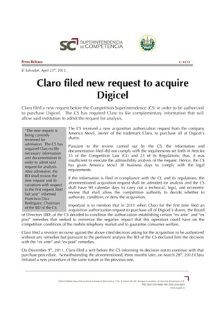 Press Release                                                                                     C. 12-12

El Salvador, April 23rd, 2012.



          Claro filed new request to acquire
                        Digicel
Claro filed a new request before the Competition Superintendence (CS) in order to be authorized
to purchase Digicel. The CS has required Claro to file complementary information that will
allow said institution to admit the request for analysis.

                                 The CS received a new acquisition authorization request from the company
  “The new request is
  being currently                America Movil, owner of the trademark Claro, to purchase all of Digicel´s
  reviewed for                   shares.
  admission. The CS has
                                 Pursuant to the review carried out by the CS, the information and
  required Claro to file
                                 documentation filed did not comply with the requirements set forth in Articles
  necessary information
                                 35 of the Competition Law (CL) and 25 of its Regulations; thus, it was
  and documentation in
  order to admit said            insufficient to execute the admissibility analysis of the request. Hence, the CS
  request for analysis.          has given America Movil 30 business days to comply with the legal
  After admission, the           requirements.
  BD shall review the
                                 If the information is filed in compliance with the CL and its regulations, the
  new request and its
                                 aforementioned acquisition request shall be admitted for analysis and the CS
  variations with respect
  to the first request filed     shall have 90 calendar days to carry out a technical, legal, and economic
  last year” informed            review that shall allow the competition authority to decide whether to
  Francisco Diaz                 authorize, condition, or deny the acquisition.
  Rodriguez, Chairman
                           Important is to mention that in 2011 when Claro for the first time filed an
  of the BD of the CS.
                           acquisition authorization request to purchase all of Digicel´s shares, the Board
of Directors (BD) of the CS decided to condition the authorization establishing certain “ex ante” and “ex
post” remedies that seeked to minimize the negative impact that this operation could have on the
competition conditions of the mobile telephony market and to guarantee consumer welfare.

Claro filed a revision recourse against the above cited decision asking for the acquisition to be authorized
without any remedies but pursuant to the pertinent analysis the BD of the CS declared firm the decision
with the “ex ante” and “ex post” remedies.

On December 9th, 2011, Claro filed a writ before the CS informing its decision not to continue with that
purchase procedure. Notwithstanding the aforementioned, three months later, on March 28th, 2012 Claro
initiated a new procedure of the same nature as the previous one.
 