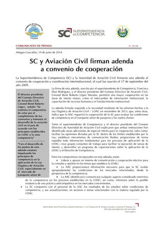 El director presidente
del Consejo Directivo
de Aviación Civil,
Coronel René Roberto
López, señaló: “Se
reafirma el compromiso
de velar por el
cumplimiento de los
convenios y fomentar el
desarrollo de la aviación
civil en el país de
acuerdo con los
principios establecidos
en LOAC y la sana
competencia”
--------------------------
“Con el desarrollo de
los puntos de esta
adenda estamos
impulsando los
principios de
competencia en la
aplicación de la Ley
Orgánica de Aviación
Civil, especialmente en
el mercado de
transporte aéreo de
pasajeros”, manifestó
COMUNICADO DE PRENSA C. 12-14
Antiguo Cuscatlán, 19 de junio de 2014.
SC y Aviación Civil firman adenda
a convenio de cooperación
La Superintendencia de Competencia (SC) y la Autoridad de Aviación Civil firmaron una adenda al
convenio de cooperación y coordinación interinstitucional, el cual fue suscrito el 17 de septiembre del
año 2009.
La firma de esta adenda, suscrita por el superintendente de Competencia, Francisco
Díaz Rodríguez, y el director presidente del Consejo Directivo de Aviación Civil,
Coronel René Roberto López Morales, permitirá una mayor cooperación en las
áreas de interés mutuo, como el intercambio de información institucional, la
capacitación de recursos humanos y el fortalecimiento institucional.
La adenda firmada responde a la necesidad resultante de las reformas hechas a la
Ley Orgánica de Aviación Civil – LOAC en noviembre de 2013, que, entre otras,
indica que la AAC requerirá la cooperación de la SC para evaluar las condiciones
de competencia en el transporte aéreo de pasajeros y los vuelos charter.
Tanto el superintendente de Competencia y el director presidente del Consejo
Directivo de Autoridad de Aviación Civil explicaron que ambas instituciones han
identificado áreas adicionales de especial interés para la cooperación, tales como:
facilitar las opiniones dictadas por la SC dentro de los límites establecidos por la
Ley; establecer mecanismos de comunicación fluidos; proporcionar de forma
expedita toda información fundamental para los procesos de aplicación de la
LOAC; crear grupos conjuntos de trabajo para facilitar la ejecución de tareas de
interés; y desarrollar un programa de capacitaciones sobre la aplicación de la
LOAC y el Derecho de Competencia.
Entre los compromisos incorporados en esta adenda, están:
• Liderar y apoyar un sistema de comunicación y cooperación efectivo para
la consulta y opinión en los temas que establece la LOAC;
• La AAC proporcionará información necesaria para que la SC evalúe
apropiadamente las condiciones de los mercados relacionados, desde la
perspectiva de la competencia;
• La AAC identificará y comunicará cualquier aspecto considerado restrictivo
de la competencia en los procesos establecidos en la LOAC; así como, informará sobre la posible
existencia de una práctica anticompetitiva en los mercados concernientes.
• La SC compartirá con el personal de la AAC los resultados de los estudios sobre condiciones de
competencia, y sus actualizaciones, en sectores o temas relacionados con la materia regulada por la
LOAC.
 