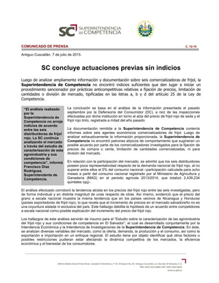 “El análisis realizado
por la
Superintendencia de
Competencia no arroja
indicios de acuerdo
entre las seis
distribuidoras de frijol
rojo. La SC continúa
analizando el mercado
a través del estudio de
caracterización de esta
agroindustria y sus
condiciones de
competencia”, informó
Francisco Díaz
Rodríguez,
Superintendente de
Competencia.
COMUNICADO DE PRENSA C. 12-15
Antiguo Cuscatlán, 7 de julio de 2015.
SC concluye actuaciones previas sin indicios
Luego de analizar ampliamente información y documentación sobre seis comercializadoras de frijol, la
Superintendencia de Competencia no encontró indicios suficientes que den lugar a iniciar un
procedimiento sancionador por prácticas anticompetitivas relativas a fijación de precios, limitación de
cantidades o división de mercado, tipificadas en las letras a, b y d del artículo 25 de la Ley de
Competencia.
La conclusión se basa en el análisis de la información presentada el pasado
septiembre por la Defensoría del Consumidor (DC), a raíz de las inspecciones
efectuadas por dicha institución en torno al alza del precio de frijol rojo de seda y el
frijol rojo tinto, registrada a mitad del año pasado
La documentación remitida a la Superintendencia de Competencia contenía
informes sobre seis agentes económicos comercializadores de frijol. Luego de
analizar exhaustivamente la información proporcionada, la Superintendencia de
Competencia no encontró patrones atípicos de comportamiento que sugirieran un
posible acuerdo por parte de los comercializadores investigados para la fijación de
precios de compra o venta, limitación de cantidades comercializadas, ni para
división del mercado.
En relación con la participación del mercado, se advirtió que los seis distribuidores
poseen poca representatividad respecto de la demanda nacional de frijol rojo, al no
superar entre ellos el 5% del consumo nacional –participación calculada para ocho
meses a partir del consumo nacional registrado por el Ministerio de Agricultura y
Ganadería (MAG) en el periodo agrícola 2013/2014, que totalizó 2,439,234
quintales (qq)-.
El análisis efectuado corroboró la tendencia alcista en los precios del frijol rojo entre las seis investigadas, pero
de forma individual y en distinta magnitud de unas respecto de otras. Así mismo, evidenció que el precio del
grano a escala nacional muestra la misma tendencia que en los países vecinos de Nicaragua y Honduras
(países exportadores de frijol rojo), lo que revela que el incremento de precios en el mercado salvadoreño no es
una coyuntura aislada ni exclusiva del país. Este hallazgo debilita la hipótesis de un acuerdo entre competidores
a escala nacional como posible explicación del incremento del precio del frijol rojo.
Los hallazgos de este análisis servirán de insumo para el “Estudio sobre la caracterización de las agroindustria
del frijol rojo y sus condiciones de competencia en El Salvador”, el cual es desarrollado conjuntamente por la
Intendencia Económica y la Intendencia de Investigaciones de la Superintendencia de Competencia. En éste,
se analizan diversas variables del mercado, como la oferta, demanda, la producción y el consumo, así como la
exportación e importación en un enfoque regional. El estudio tiene por objeto identificar qué otros factores o
posibles restricciones pudieran estar afectando la dinámica competitiva de los mercados, la eficiencia
económica y el bienestar de los consumidores.
 