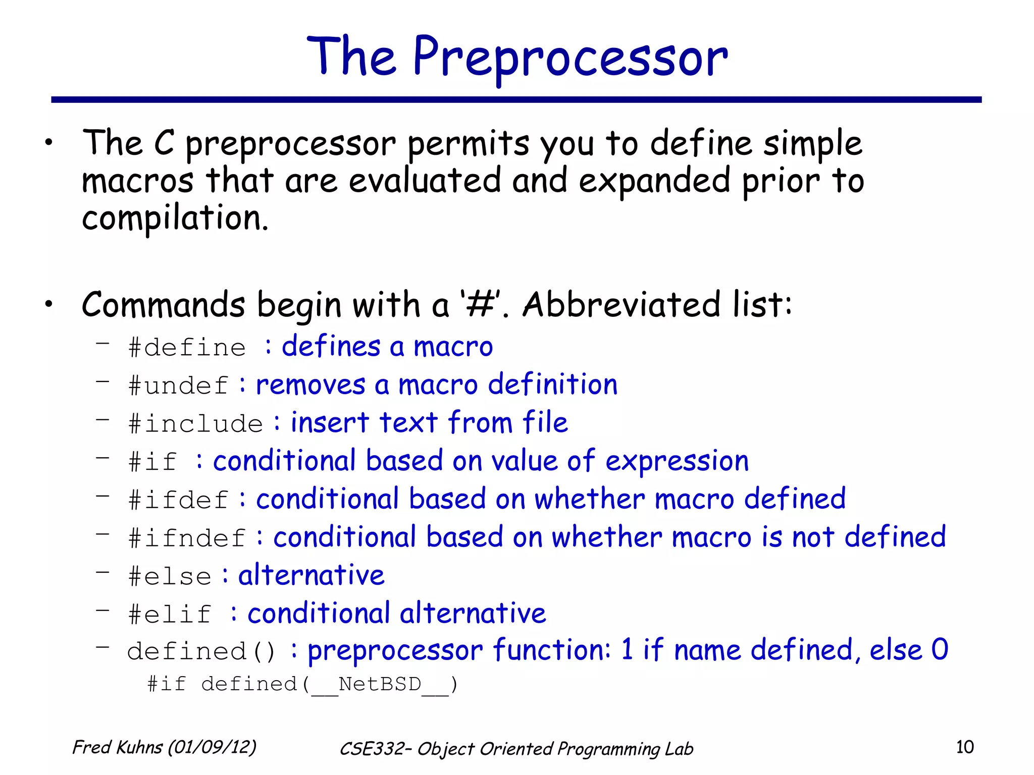 The Preprocessor The C preprocessor permits you to define simple macros that are evaluated and expanded prior to compilation. Commands begin with a ‘#’. Abbreviated list: #define   : defines a macro #undef  : removes a macro definition #include  : insert text from file #if  : conditional based on value of expression #ifdef  : conditional based on whether macro defined #ifndef  : conditional based on whether macro is not defined #else  : alternative #elif   : conditional alternative defined()  : preprocessor function: 1 if name defined, else 0 #if defined(__NetBSD__) 