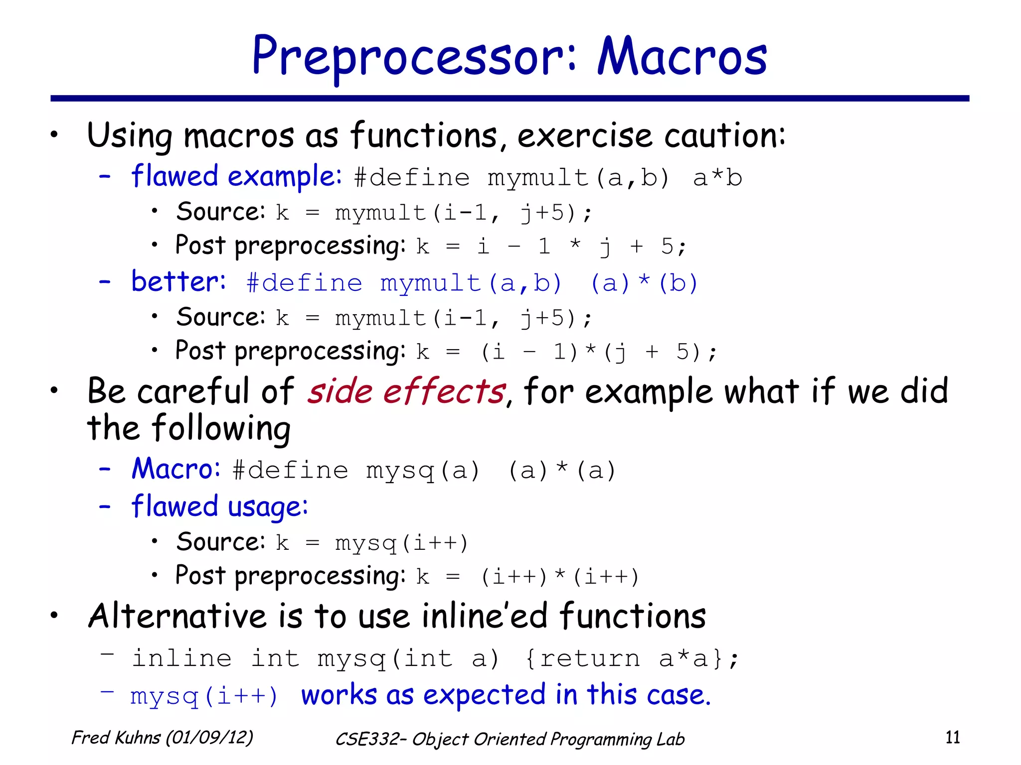 Preprocessor: Macros Using macros as functions, exercise caution: flawed example:  #define mymult(a,b) a*b Source:  k = mymult(i-1, j+5); Post preprocessing:  k = i – 1 * j + 5; better:  #define mymult(a,b) (a)*(b) Source:  k = mymult(i-1, j+5); Post preprocessing:  k = (i – 1)*(j + 5); Be careful of  side effects , for example what if we did the following Macro:  #define mysq(a) (a)*(a) flawed usage: Source:  k = mysq(i++) Post preprocessing:  k = (i++)*(i++) Alternative is to use inline’ed functions inline int mysq(int a) {return a*a}; mysq(i++)  works as expected in this case. 