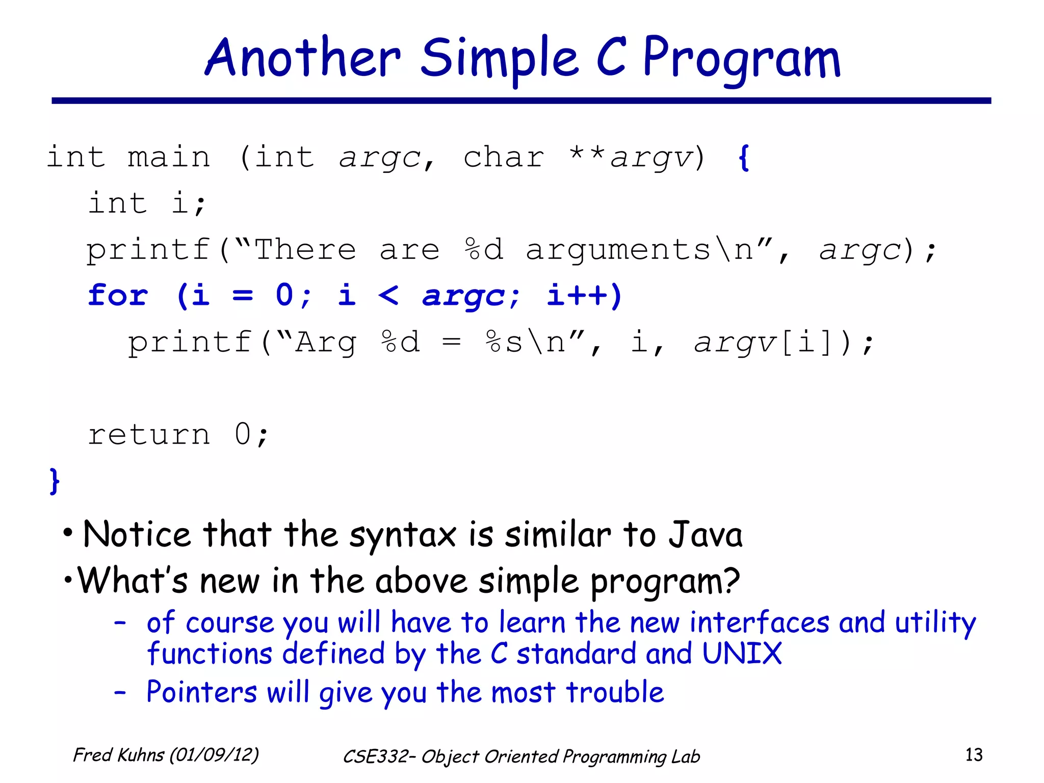 Another Simple C Program int main (int  argc , char ** argv )  { int i; printf(“There are %d arguments\n”,  argc ); for (i = 0; i <  argc ; i++) printf(“Arg %d = %s\n”, i,  argv [i]); return 0; } Notice that the syntax is similar to Java What’s new in the above simple program?  of course you will have to learn the new interfaces and utility functions defined by the C standard and UNIX Pointers will give you the most trouble 