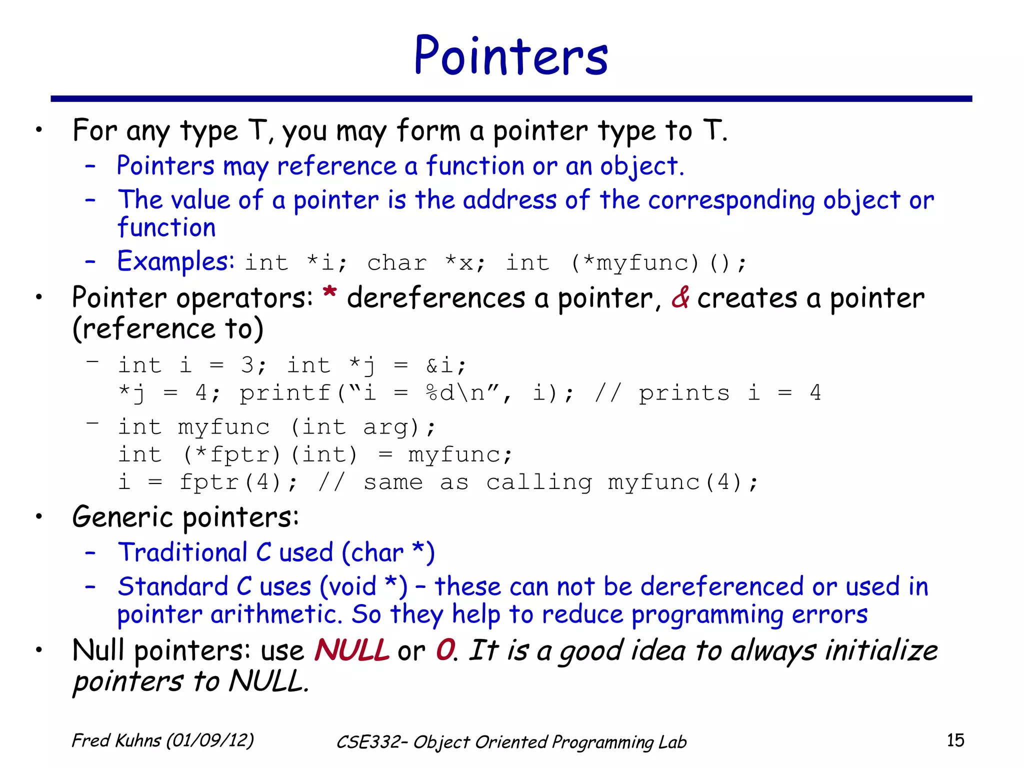 Pointers For any type T, you may form a pointer type to T.  Pointers may reference a function or an object. The value of a pointer is the address of the corresponding object or function Examples:  int *i; char *x; int (*myfunc)(); Pointer operators:  *  dereferences a pointer,  &  creates a pointer (reference to) int i = 3; int *j = &i; *j = 4; printf(“i = %d\n”, i); // prints i = 4 int myfunc (int arg); int (*fptr)(int) = myfunc;  i = fptr(4); // same as calling myfunc(4); Generic pointers: Traditional C used (char *) Standard C uses (void *) – these can not be dereferenced or used in pointer arithmetic. So they help to reduce programming errors Null pointers: use  NULL  or  0 .  It is a good idea to always initialize pointers to NULL. 