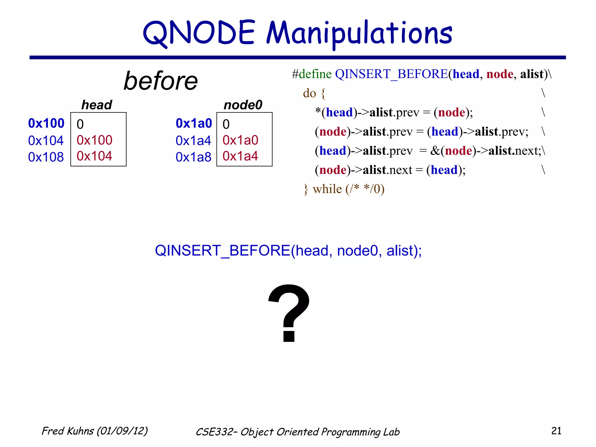 QNODE Manipulations # define   QINSERT_BEFORE ( head ,  node ,  alist )\ do { \ *( head )-> alist .prev = ( node );  \ ( node )-> alist .prev = ( head )-> alist .prev;  \ ( head )-> alist .prev  = &( node )-> alist. next;\ ( node )-> alist .next = ( head ); \ } while (/* */0) QINSERT_BEFORE(head, node0, alist); ? before 0x100 0 0x100 0x104 head  0x104 0x108 0x1a0 0 0x1a0 0x1a4 node0  0x1a4 0x1a8 