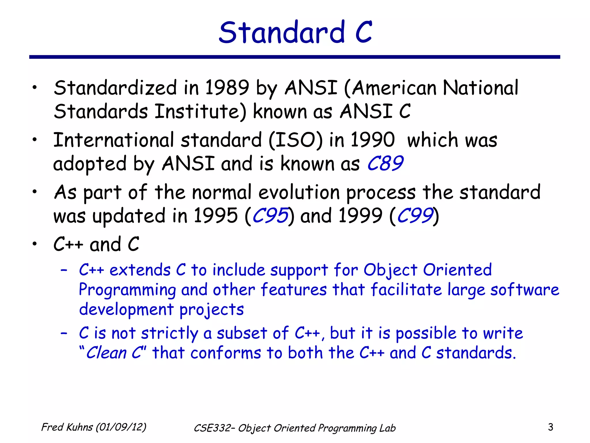 Standard C Standardized in 1989 by ANSI (American National Standards Institute) known as ANSI C International standard (ISO) in 1990  which was adopted by ANSI and is known as  C89 As part of the normal evolution process the standard was updated in 1995 ( C95 ) and 1999 ( C99 ) C++ and C C++ extends C to include support for Object Oriented Programming and other features that facilitate large software development projects C is not strictly a subset of C++, but it is possible to write “ Clean C ” that conforms to both the C++ and C standards. 