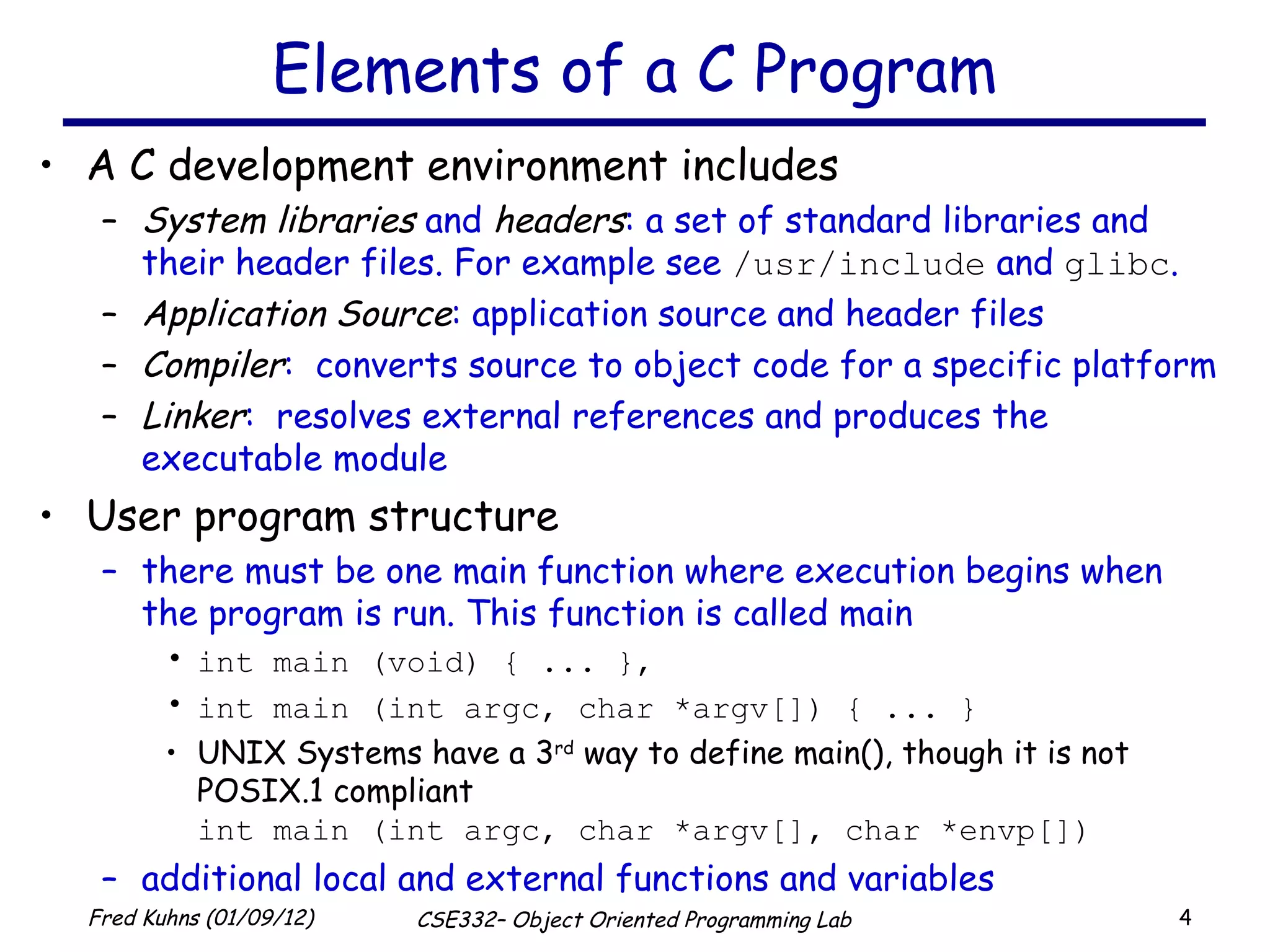 Elements of a C Program A C development environment includes  System libraries  and  headers : a set of standard libraries and their header files. For example see  /usr/include  and  glibc . Application Source : application source and header files Compiler :  converts source to object code for a specific platform Linker :  resolves external references and produces the executable module User program structure there must be one main function where execution begins when the program is run. This function is called main int main (void) { ... }, int main (int argc, char *argv[]) { ... } UNIX Systems have a 3 rd  way to define main(), though it is not POSIX.1 compliant int main (int argc, char *argv[], char *envp[]) additional local and external functions and variables 