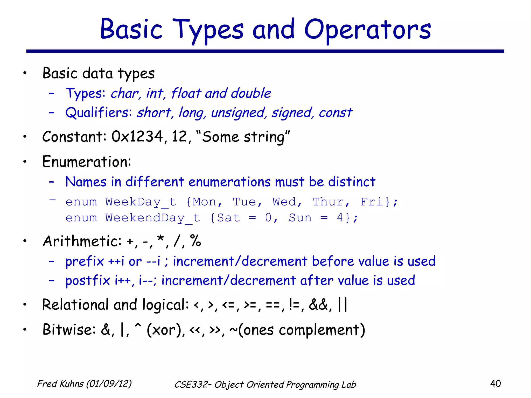 Basic Types and Operators Basic data types Types:  char, int, float and double Qualifiers:  short, long, unsigned, signed, const Constant: 0x1234, 12, “Some string” Enumeration:  Names in different enumerations must be distinct enum WeekDay_t {Mon, Tue, Wed, Thur, Fri}; enum WeekendDay_t {Sat = 0, Sun = 4}; Arithmetic: +, -, *, /, % prefix ++i or --i ; increment/decrement before value is used postfix i++, i--; increment/decrement after value is used Relational and logical: <, >, <=, >=, ==, !=, &&, || Bitwise: &, |, ^ (xor), <<, >>, ~(ones complement) 