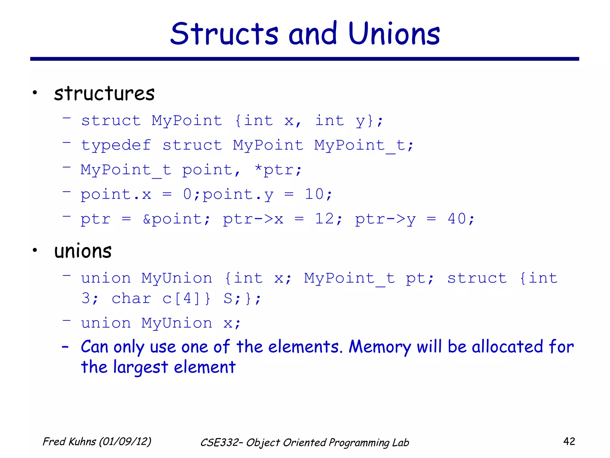 Structs and Unions structures struct MyPoint {int x, int y}; typedef struct MyPoint MyPoint_t; MyPoint_t point, *ptr; point.x = 0;point.y = 10; ptr = &point; ptr->x = 12; ptr->y = 40; unions union MyUnion {int x; MyPoint_t pt; struct {int 3; char c[4]} S;}; union MyUnion x; Can only use one of the elements. Memory will be allocated for the largest element 