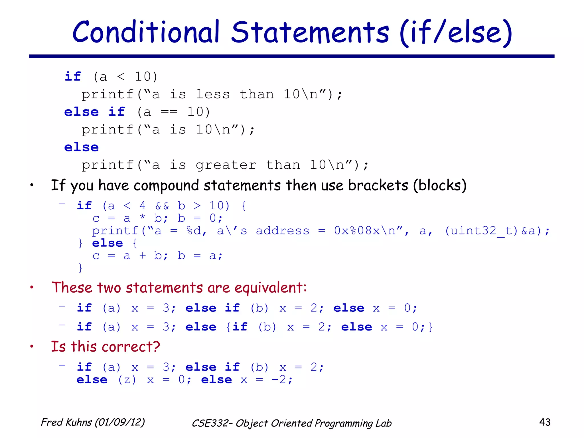 Conditional Statements (if/else) if  (a < 10) printf(“a is less than 10\n”); else   if  (a == 10) printf(“a is 10\n”); else printf(“a is greater than 10\n”); If you have compound statements then use brackets (blocks) if  (a < 4 && b > 10) {   c = a * b; b = 0;   printf(“a = %d, a\’s address = 0x%08x\n”, a, (uint32_t)&a); }  else  {   c = a + b; b = a; } These two statements are equivalent:   if  (a) x = 3;  else   if  (b) x = 2;  else  x = 0; if  (a) x = 3;  else  { if  (b) x = 2;  else  x = 0;} Is this correct? if  (a) x = 3;  else   if  (b) x = 2; else  (z) x = 0;  else  x = -2; 