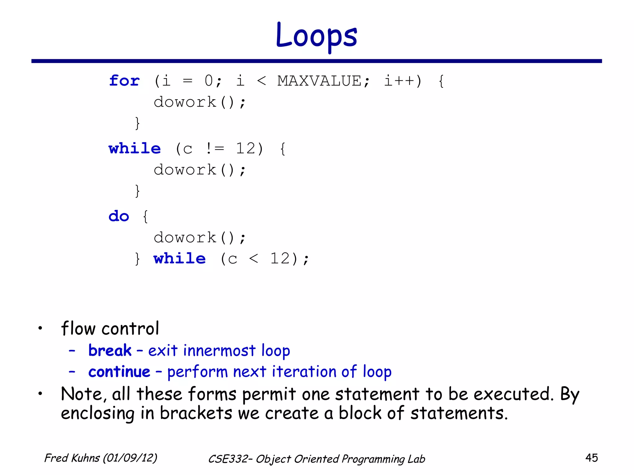 Loops for  (i = 0; i < MAXVALUE; i++) {   dowork(); } while  (c != 12) {   dowork(); } do  {   dowork(); }  while  (c < 12); flow control break  – exit innermost loop continue  – perform next iteration of loop Note, all these forms permit one statement to be executed. By enclosing in brackets we create a block of statements. 