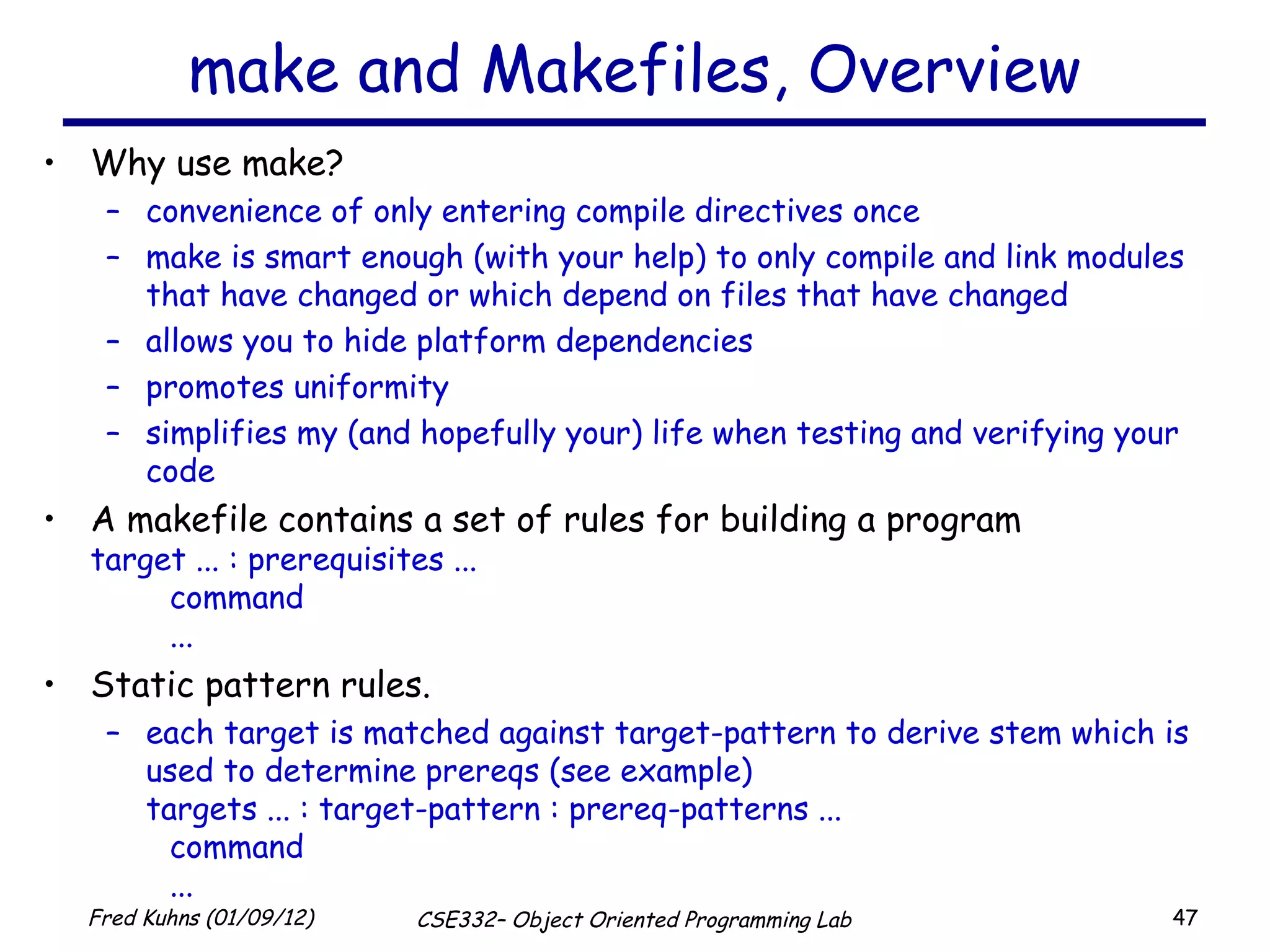 make and Makefiles, Overview Why use make? convenience of only entering compile directives once make is smart enough (with your help) to only compile and link modules that have changed or which depend on files that have changed allows you to hide platform dependencies promotes uniformity simplifies my (and hopefully your) life when testing and verifying your code A makefile contains a set of rules for building a program target ... : prerequisites ... command ... Static pattern rules. each target is matched against target-pattern to derive stem which is used to determine prereqs (see example) targets ... : target-pattern : prereq-patterns ... command ... 