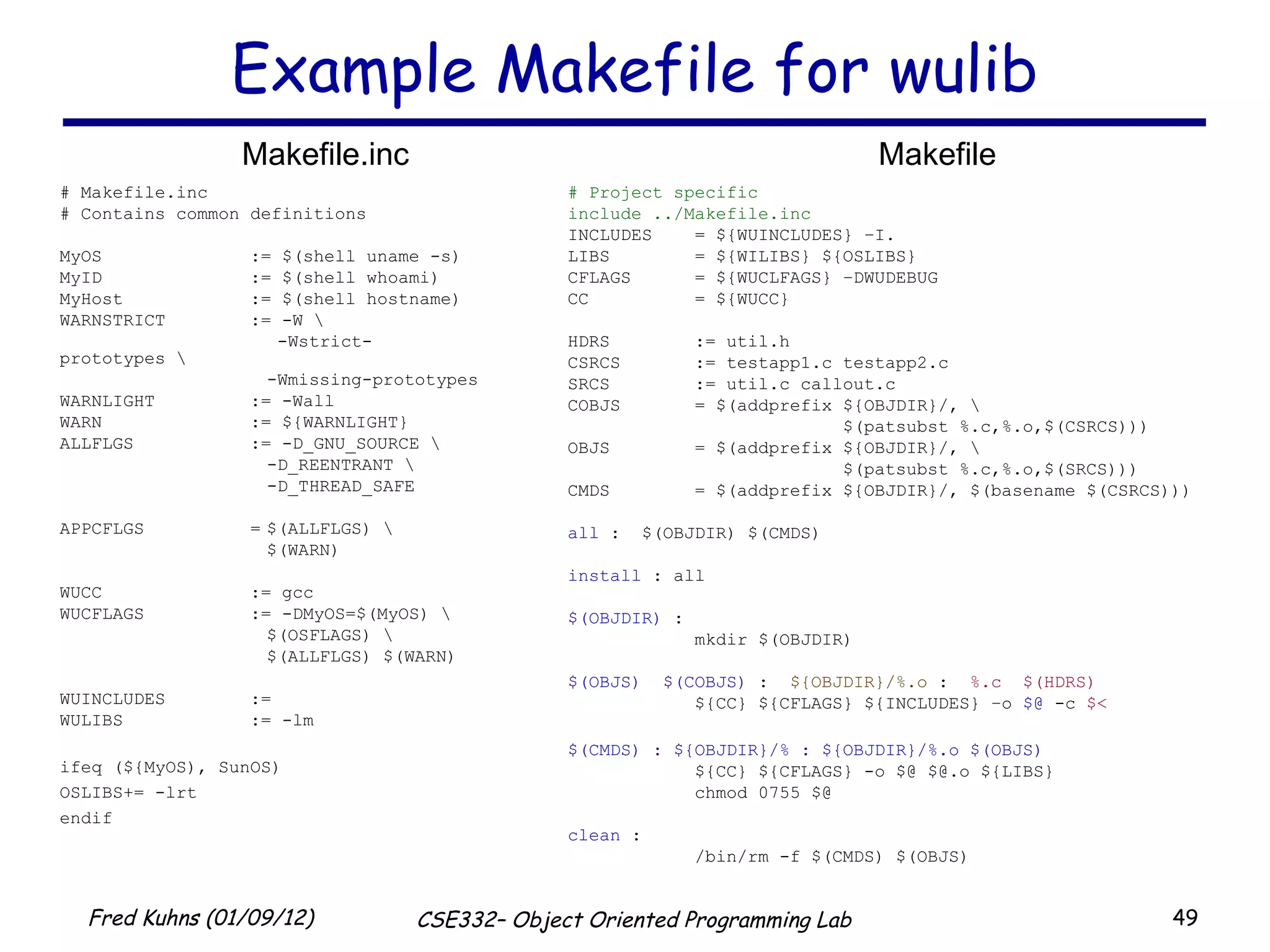 Example Makefile for wulib # Project specific  include ../Makefile.inc INCLUDES = ${WUINCLUDES} –I. LIBS = ${WILIBS} ${OSLIBS} CFLAGS = ${WUCLFAGS} –DWUDEBUG CC = ${WUCC} HDRS := util.h CSRCS := testapp1.c testapp2.c SRCS := util.c callout.c COBJS = $(addprefix ${OBJDIR}/, \ $(patsubst %.c,%.o,$(CSRCS))) OBJS = $(addprefix ${OBJDIR}/, \ $(patsubst %.c,%.o,$(SRCS))) CMDS = $(addprefix ${OBJDIR}/, $(basename $(CSRCS))) all  :  $(OBJDIR) $(CMDS) install  : all $(OBJDIR)  : mkdir $(OBJDIR) $(OBJS)  $(COBJS)  :  ${OBJDIR}/%.o  :  %.c  $(HDRS) ${CC} ${CFLAGS} ${INCLUDES} –o  $@  -c  $< $(CMDS) : ${OBJDIR}/% : ${OBJDIR}/%.o $(OBJS) ${CC} ${CFLAGS} -o $@ $@.o ${LIBS} chmod 0755 $@ clean  : /bin/rm -f $(CMDS) $(OBJS) # Makefile.inc # Contains common definitions MyOS := $(shell uname -s) MyID := $(shell whoami) MyHost := $(shell hostname) WARNSTRICT := -W \   -Wstrict-prototypes \ -Wmissing-prototypes WARNLIGHT := -Wall WARN := ${WARNLIGHT} ALLFLGS := -D_GNU_SOURCE \ -D_REENTRANT \ -D_THREAD_SAFE APPCFLGS = $(ALLFLGS) \ $(WARN) WUCC := gcc WUCFLAGS := -DMyOS=$(MyOS) \ $(OSFLAGS) \ $(ALLFLGS) $(WARN) WUINCLUDES := WULIBS := -lm ifeq (${MyOS), SunOS) OSLIBS+= -lrt endif Makefile.inc Makefile 