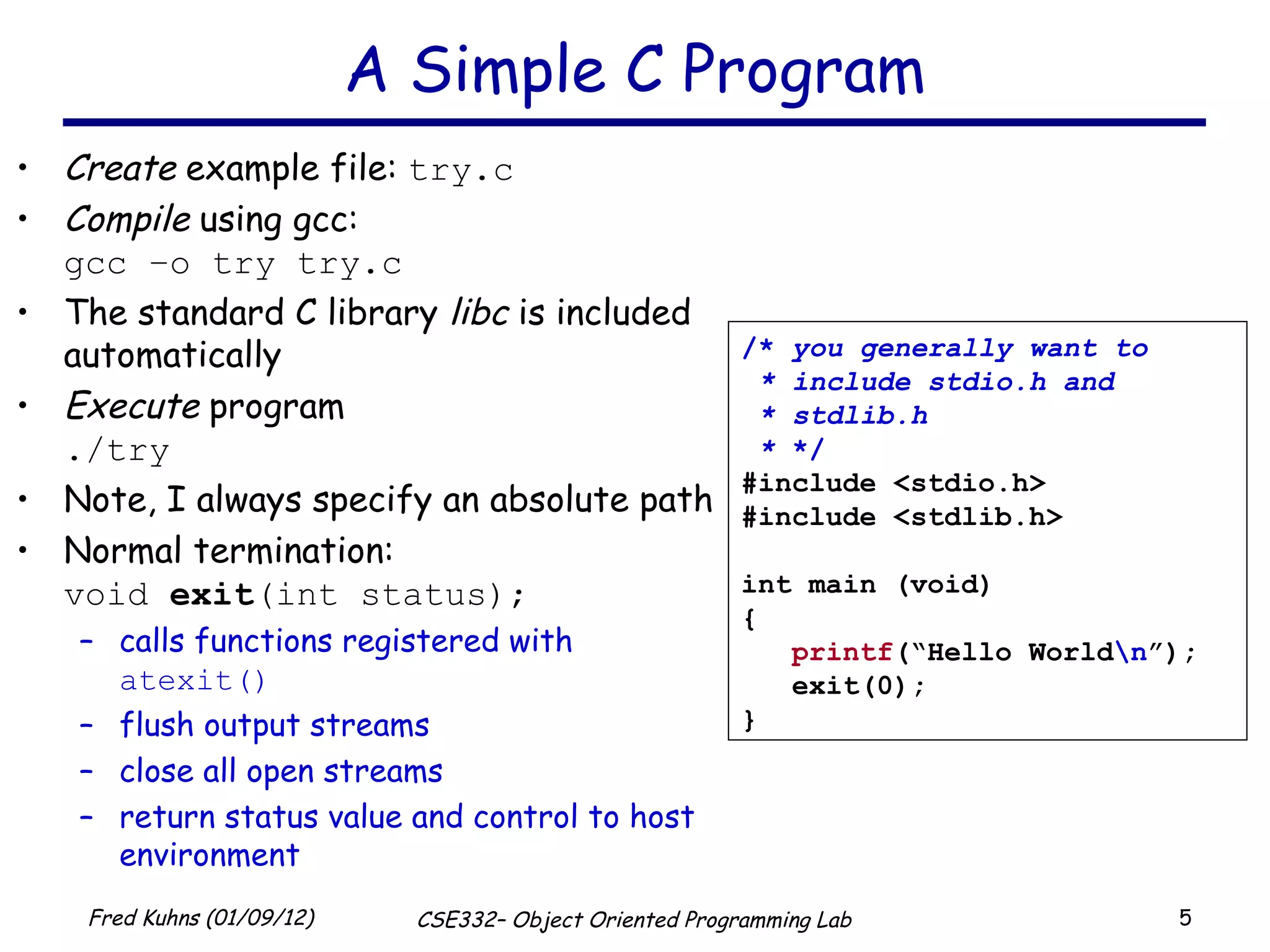 A Simple C Program Create  example file:  try.c Compile  using gcc: gcc –o try try.c The standard C library  libc  is included automatically Execute  program ./try Note, I always specify an absolute path Normal termination: void  exit (int status); calls functions registered with  atexit() flush output streams close all open streams return status value and control to host environment /*  you generally want to * include stdio.h and * stdlib.h *  */ #include <stdio.h> #include <stdlib.h> int main (void) { printf (“Hello World \n ”); exit(0); } 