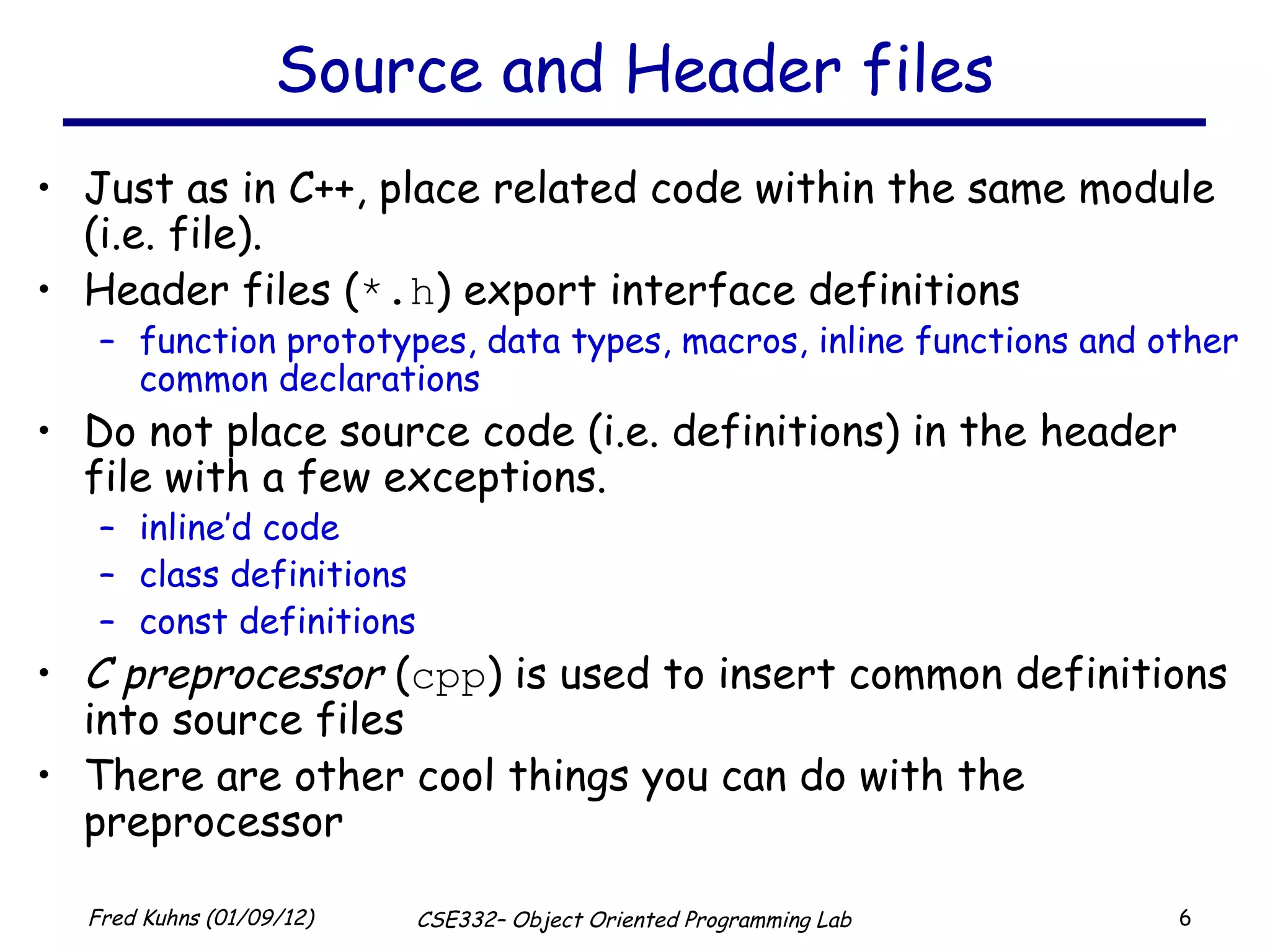 Source and Header files Just as in C++, place related code within the same module (i.e. file).  Header files ( *.h ) export interface definitions function prototypes, data types, macros, inline functions and other common declarations Do not place source code (i.e. definitions) in the header file with a few exceptions. inline’d code class definitions const definitions C preprocessor  ( cpp ) is used to insert common definitions into source files There are other cool things you can do with the preprocessor 