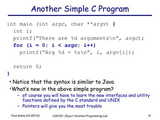 Another Simple C Program int main (int  argc , char ** argv )  { int i; printf(“There are %d arguments\n”,  argc ); for (i = 0; i <  argc ; i++) printf(“Arg %d = %s\n”, i,  argv [i]); return 0; } Notice that the syntax is similar to Java What’s new in the above simple program?  of course you will have to learn the new interfaces and utility functions defined by the C standard and UNIX Pointers will give you the most trouble 