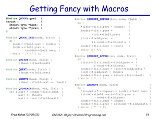 Getting Fancy with Macros # define  QNODE (type) \ struct { \ struct type *next; \ struct type **prev; \ } # define   QNODE_INIT (node, field) \ do {   \ (node)->field.next = (node); \ (node)->field.prev =  \ &(node)->field.next; \ } while ( /* */ 0 ); # define   QFIRST (head, field) \ ((head)->field.next) # define   QNEXT (node, field) \ ((node)->field.next) # define   QEMPTY (head, field) \  ((head)->field.next == (head)) # define   QFOREACH (head, var, field) \ for ((var) = (head)->field.next; \ (var) != (head); \ (var) = (var)->field.next) # define   QINSERT_BEFORE (loc, node, field) \ do { \ *(loc)->field.prev = (node); \ (node)->field.prev = \ (loc)->field.prev; \ (loc)->field.prev  =  \ &((node)->field.next); \ (node)->field.next = (loc); \ } while (/* */0) # define   QINSERT_AFTER (loc, node, field) \ do { \ ((loc)->field.next)->field.prev =  \ &(node)->field.next; \ (node)->field.next = (loc)->field.next; \ (loc)->field.next = (node);  \ (node)->field.prev = &(loc)->field.next; \ } while ( /* */ 0) # define   QREMOVE (node, field) \ do { \ *((node)->field.prev) = (node)->field.next; \ ((node)->field.next)->field.prev = \ (node)->field.prev; \ (node)->field.next = (node); \ (node)->field.prev = &((node)->field.next); \ } while ( /* */ 0) 