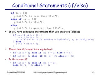 Conditional Statements (if/else) if  (a < 10) printf(“a is less than 10\n”); else   if  (a == 10) printf(“a is 10\n”); else printf(“a is greater than 10\n”); If you have compound statements then use brackets (blocks) if  (a < 4 && b > 10) {   c = a * b; b = 0;   printf(“a = %d, a\’s address = 0x%08x\n”, a, (uint32_t)&a); }  else  {   c = a + b; b = a; } These two statements are equivalent:   if  (a) x = 3;  else   if  (b) x = 2;  else  x = 0; if  (a) x = 3;  else  { if  (b) x = 2;  else  x = 0;} Is this correct? if  (a) x = 3;  else   if  (b) x = 2; else  (z) x = 0;  else  x = -2; 