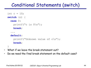Conditional Statements (switch) int c = 10; switch  (c) {   case  0:   printf(“c is 0\n”);   break ;   ...   default :   printf(“Unknown value of c\n”);   break ; } What if we leave the break statement out? Do we need the final break statement on the default case? 