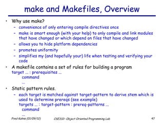 make and Makefiles, Overview Why use make? convenience of only entering compile directives once make is smart enough (with your help) to only compile and link modules that have changed or which depend on files that have changed allows you to hide platform dependencies promotes uniformity simplifies my (and hopefully your) life when testing and verifying your code A makefile contains a set of rules for building a program target ... : prerequisites ... command ... Static pattern rules. each target is matched against target-pattern to derive stem which is used to determine prereqs (see example) targets ... : target-pattern : prereq-patterns ... command ... 