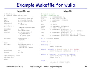 Example Makefile for wulib # Project specific  include ../Makefile.inc INCLUDES = ${WUINCLUDES} –I. LIBS = ${WILIBS} ${OSLIBS} CFLAGS = ${WUCLFAGS} –DWUDEBUG CC = ${WUCC} HDRS := util.h CSRCS := testapp1.c testapp2.c SRCS := util.c callout.c COBJS = $(addprefix ${OBJDIR}/, \ $(patsubst %.c,%.o,$(CSRCS))) OBJS = $(addprefix ${OBJDIR}/, \ $(patsubst %.c,%.o,$(SRCS))) CMDS = $(addprefix ${OBJDIR}/, $(basename $(CSRCS))) all  :  $(OBJDIR) $(CMDS) install  : all $(OBJDIR)  : mkdir $(OBJDIR) $(OBJS)  $(COBJS)  :  ${OBJDIR}/%.o  :  %.c  $(HDRS) ${CC} ${CFLAGS} ${INCLUDES} –o  $@  -c  $< $(CMDS) : ${OBJDIR}/% : ${OBJDIR}/%.o $(OBJS) ${CC} ${CFLAGS} -o $@ $@.o ${LIBS} chmod 0755 $@ clean  : /bin/rm -f $(CMDS) $(OBJS) # Makefile.inc # Contains common definitions MyOS := $(shell uname -s) MyID := $(shell whoami) MyHost := $(shell hostname) WARNSTRICT := -W \   -Wstrict-prototypes \ -Wmissing-prototypes WARNLIGHT := -Wall WARN := ${WARNLIGHT} ALLFLGS := -D_GNU_SOURCE \ -D_REENTRANT \ -D_THREAD_SAFE APPCFLGS = $(ALLFLGS) \ $(WARN) WUCC := gcc WUCFLAGS := -DMyOS=$(MyOS) \ $(OSFLAGS) \ $(ALLFLGS) $(WARN) WUINCLUDES := WULIBS := -lm ifeq (${MyOS), SunOS) OSLIBS+= -lrt endif Makefile.inc Makefile 