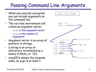 Passing Command Line Arguments When you execute a program you can include arguments on the command line. The run time environment will create an argument vector. argv  is the argument vector argc  is the number of arguments  Argument vector is an array of pointers to strings. a  string  is an array of characters terminated by a binary 0 (NULL or ‘\0’). argv[0]  is always the program name, so  argc  is at least 1. ./try –g 2 fred argc  = 4, argv  =  <address0> ‘ t’‘r’‘y’‘\0’ argv : [0]  <addres1> [1]  <addres2> [2]   <addres3> [3]   <addres4> [4]  NULL ‘ -’‘g’‘\0’ ‘ 2’‘\0’ ‘ f’‘r’‘e’‘d’‘\0’ 