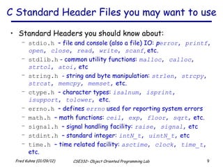 C Standard Header Files you may want to use Standard Headers you should know about:  stdio.h   – file and console (also a file) IO:  p error ,  printf ,  open ,  close ,  read ,  write ,  scanf , etc. stdlib.h  - common utility functions:  malloc ,  calloc ,  strtol ,  atoi,   etc string.h   - string and byte manipulation:  strlen ,  strcpy ,  strcat ,  memcpy ,  memset ,  etc. ctype.h   – character types:  isalnum ,  isprint ,  isupport ,  tolower ,  etc. errno.h   – defines  errno  used for reporting system errors math.h   – math functions:  ceil ,  exp ,  floor ,  sqrt ,  etc. signal.h   – signal handling facility:  raise ,  signal ,  etc stdint.h   – standard integer:  intN_t ,  uintN_t ,  etc time.h   – time related facility:  asctime ,  clock ,  time_t ,  etc. 
